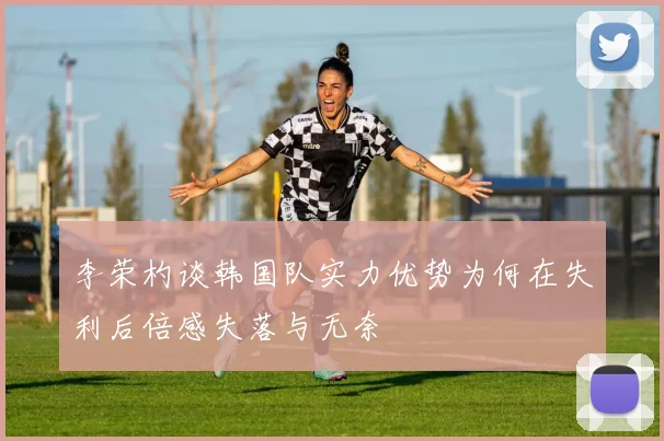李荣杓谈韩国队实力优势为何在失利后倍感失落与无奈
