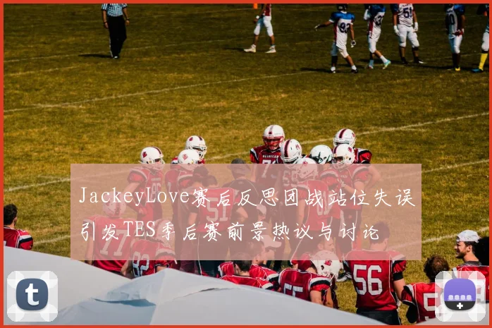 JackeyLove赛后反思团战站位失误引发TES季后赛前景热议与讨论