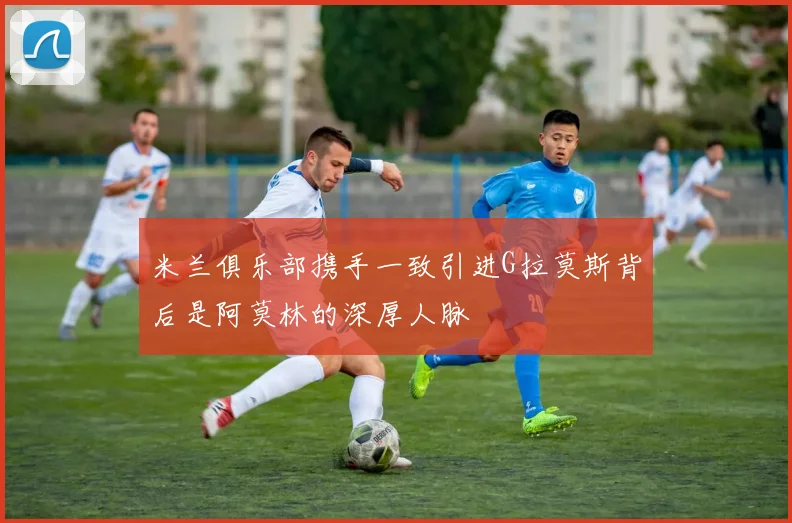 米兰俱乐部携手一致引进G拉莫斯背后是阿莫林的深厚人脉