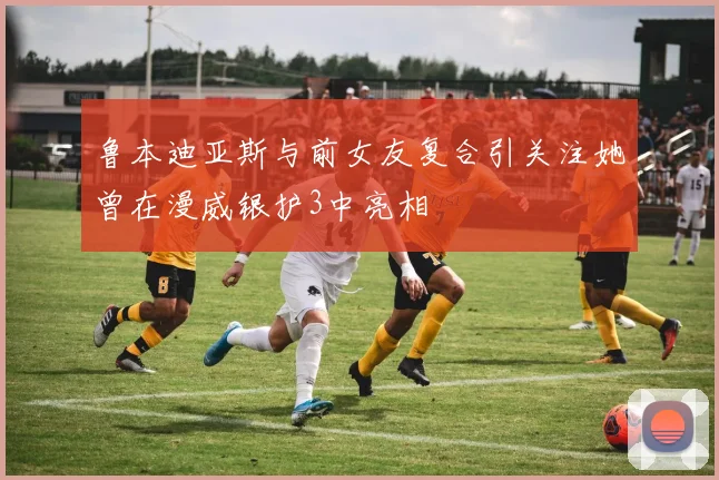 鲁本迪亚斯与前女友复合引关注她曾在漫威银护3中亮相