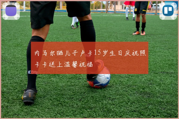 内马尔晒儿子卢卡15岁生日庆祝照卡卡送上温馨祝福