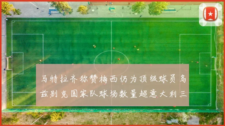 马特拉齐称赞梅西仍为顶级球员乌兹别克国家队球场数量超意大利三倍