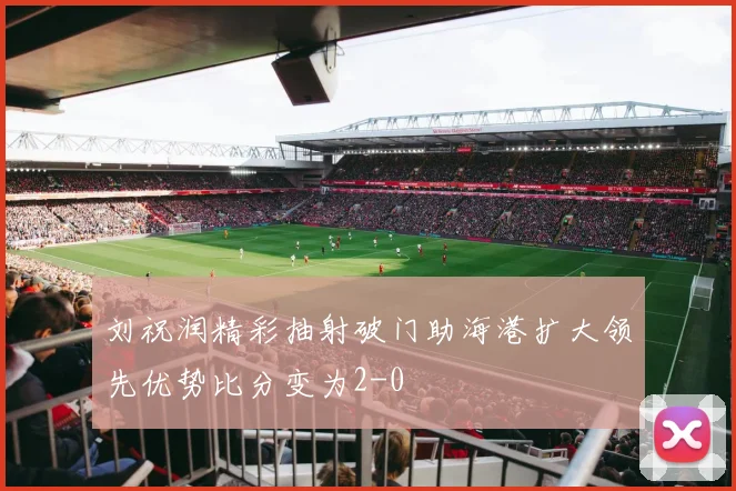 刘祝润精彩抽射破门助海港扩大领先优势比分变为2-0