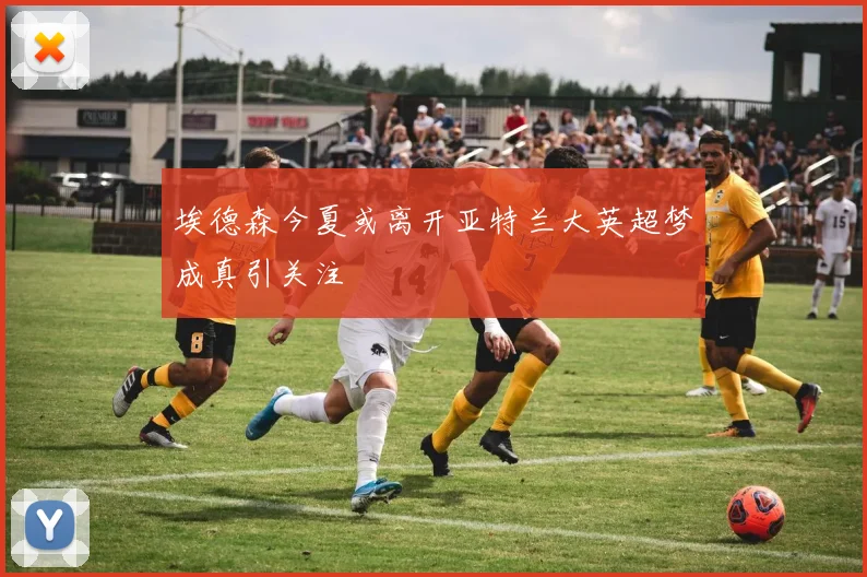 埃德森今夏或离开亚特兰大英超梦成真引关注