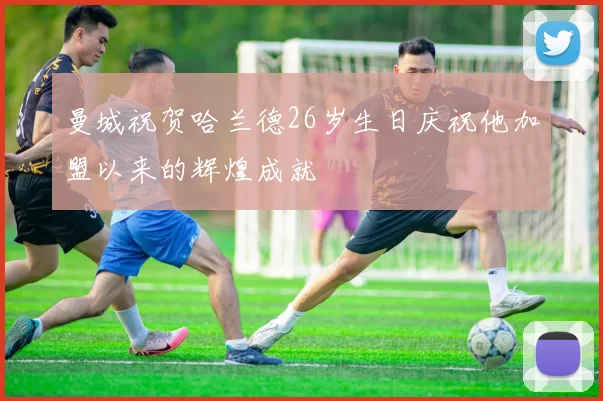 曼城祝贺哈兰德26岁生日庆祝他加盟以来的辉煌成就