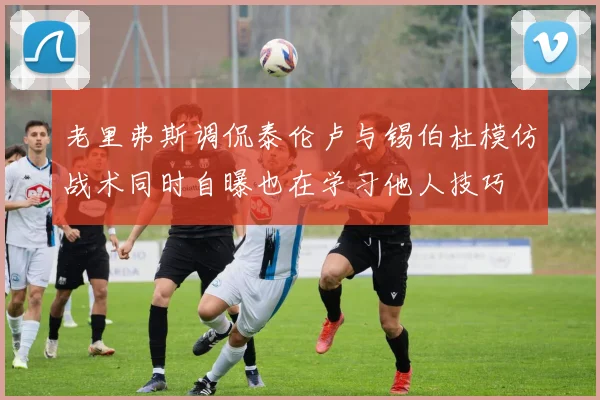 老里弗斯调侃泰伦卢与锡伯杜模仿战术同时自曝也在学习他人技巧