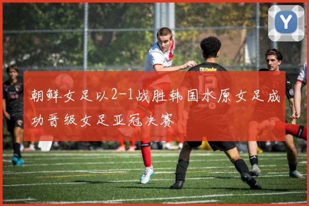 朝鲜女足以2-1战胜韩国水原女足成功晋级女足亚冠决赛