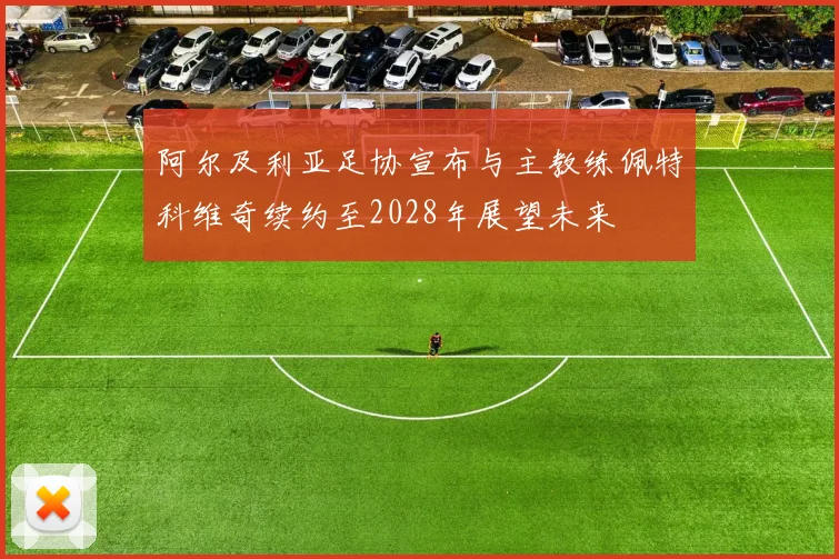 阿尔及利亚足协宣布与主教练佩特科维奇续约至2028年展望未来