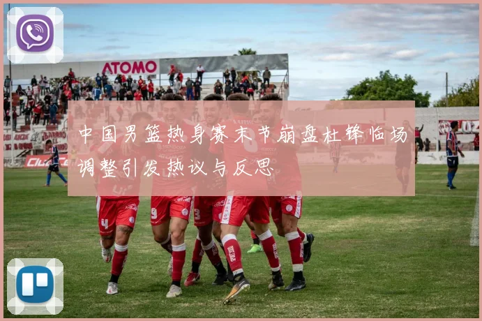 中国男篮热身赛末节崩盘杜锋临场调整引发热议与反思
