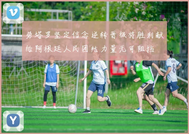 劳塔罗坚定信念逆转晋级将胜利献给阿根廷人民团结力量无可阻挡
