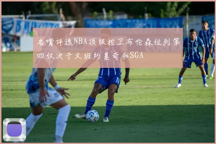 名嘴评选NBA顶级控卫布伦森位列第四仅次于文班约基奇和SGA