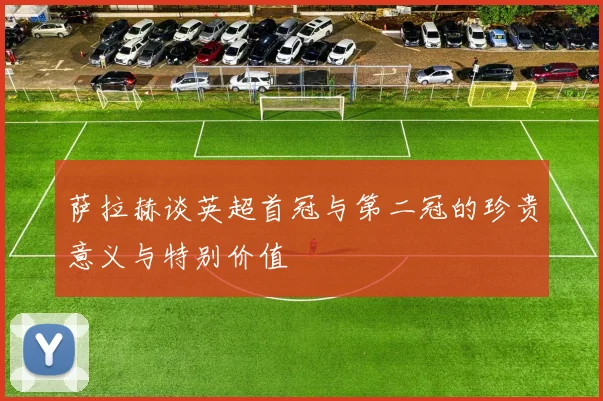 萨拉赫谈英超首冠与第二冠的珍贵意义与特别价值