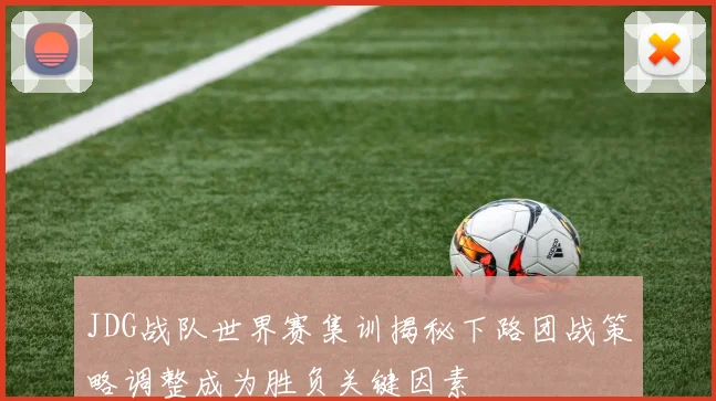 JDG战队世界赛集训揭秘下路团战策略调整成为胜负关键因素