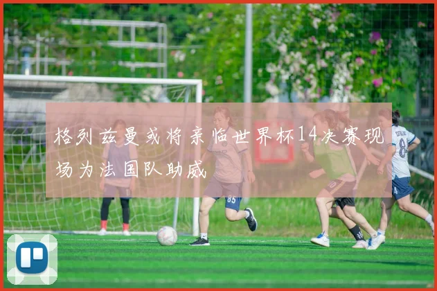 格列兹曼或将亲临世界杯14决赛现场为法国队助威
