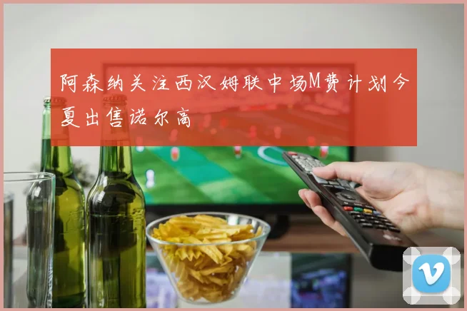 阿森纳关注西汉姆联中场M费计划今夏出售诺尔高
