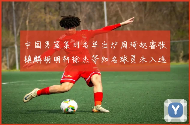 中国男篮集训名单出炉周琦赵睿张镇麟胡明轩徐杰等知名球员未入选