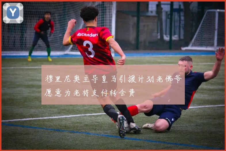 穆里尼奥主导皇马引援计划老佛爷愿意为老将支付转会费