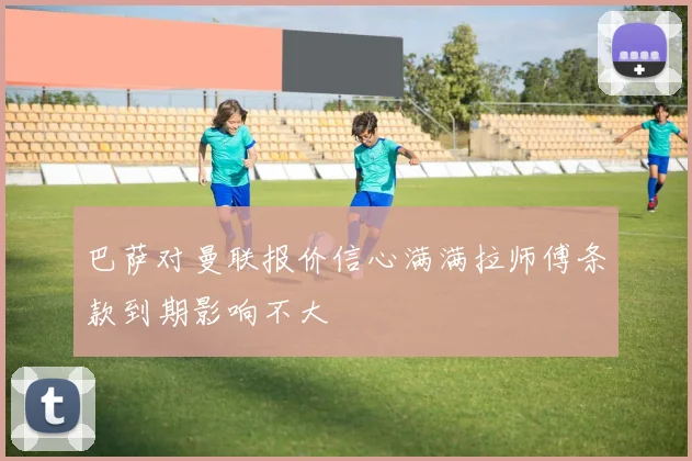 巴萨对曼联报价信心满满拉师傅条款到期影响不大