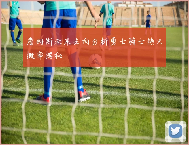 詹姆斯未来去向分析勇士骑士热火概率揭秘