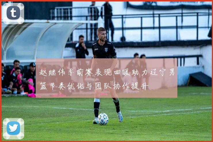赵继伟季前赛表现回暖助力辽宁男篮节奏优化与团队协作提升